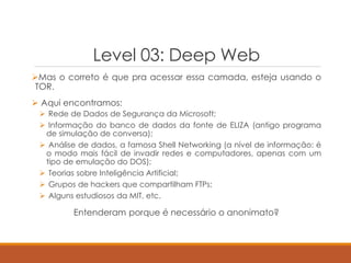 Level 03: Deep Web
Mas o correto é que pra acessar essa camada, esteja usando o
TOR.
 Aqui encontramos:
 Rede de Dados de Segurança da Microsoft;
 Informação do banco de dados da fonte de ELIZA (antigo programa
de simulação de conversa);
 Análise de dados, a famosa Shell Networking (a nível de informação: é
o modo mais fácil de invadir redes e computadores, apenas com um
tipo de emulação do DOS);
 Teorias sobre Inteligência Artificial;
 Grupos de hackers que compartilham FTPs;
 Alguns estudiosos da MIT, etc.
Entenderam porque é necessário o anonimato?
 