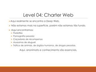 Level 04: Charter Web
Aqui realmente se encontra a Deep Web.
 Não estamos mais na superfície, porém não estamos tão fundo.
 Aqui encontramos:
 Pedofilia;
 Pornografia pesada;
 Caçadores de recompensa;
 Assassinos de aluguel;
 Tráfico de animais, de órgãos humanos, de drogas pesadas.
Aqui, anonimato e conhecimento são essenciais.
 