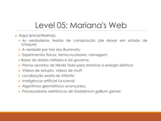 Level 05: Mariana's Web
 Aqui encontramos:
 As verdadeiras teorias de conspiração (de deixar em estado de
choque);
 A verdade por trás dos Illuminatis;
 Experimentos físicos, termo-nucleares, clonagem;
Bases de dados militares e do governo;
 Planos secretos de Nikola Tesla para dominar a energia elétrica;
 Vídeos de estupro, vídeos de snuff;
 Localização exata de Atlantis;
 Inteligência artificial funcional;
 Algorítimos geométricos avançados;
 Processadores eletrônicos de Gadolinium gallium garnet;
 