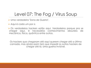 Level 07: The Fog / Virus Soup
 Uma verdadeira "Zona de Guerra".
 Aqui é cada um por si.
 Os verdadeiros hackers estão aqui. Verdadeiros porque pra se
chegar aqui, é necessários conhecimentos absurdos de
mecânica, física, quântica entre outros.
Os hackers que chegaram até aqui querem chegar até a última
camada, mas ainda assim tem que impedir os outros hackers de
chegar até lá. Uma guerra invisível.
 