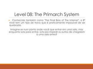 Level 08: The Primarch System
 Conhecida também como "The Final Boss of The Internet", o 8º
nível tem um tipo de trava que é praticamente impossível de ser
quebrada.
Imagine-se num ponto onde você que entrar em uma sala, mas
enquanto luta para entrar, luta pra impedir os outros de chegarem
à uma sala antes?
 