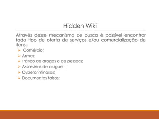 Hidden Wiki
Através desse mecanismo de busca é possível encontrar
todo tipo de oferta de serviços e/ou comercialização de
itens;
 Comércio;
 Armas;
 Tráfico de drogas e de pessoas;
 Assassinos de aluguel;
 Cybercriminosos;
 Documentos falsos;
 