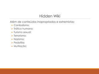 Hidden Wiki
Além de conteúdos inapropriados e extremistas:
 Canibalismo;
 Tráfico humano;
 Turismo sexual;
 Terrorismo;
 Nazismo;
 Pedofilia;
 Mutilação;
 