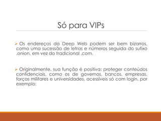 Só para VIPs
 Os endereços da Deep Web podem ser bem bizarros,
como uma sucessão de letras e números seguida do sufixo
.onion, em vez do tradicional .com.
 Originalmente, sua função é positiva: proteger conteúdos
confidenciais, como os de governos, bancos, empresas,
forças militares e universidades, acessíveis só com login, por
exemplo;
 