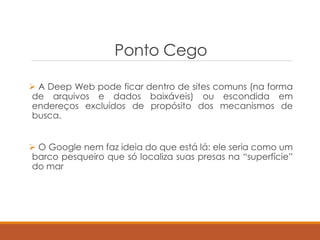 Ponto Cego
 A Deep Web pode ficar dentro de sites comuns (na forma
de arquivos e dados baixáveis) ou escondida em
endereços excluídos de propósito dos mecanismos de
busca.
 O Google nem faz ideia do que está lá: ele seria como um
barco pesqueiro que só localiza suas presas na “superfície”
do mar
 