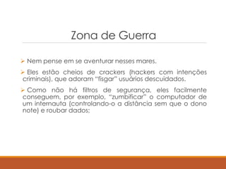 Zona de Guerra
 Nem pense em se aventurar nesses mares.
 Eles estão cheios de crackers (hackers com intenções
criminais), que adoram “fisgar” usuários descuidados.
 Como não há filtros de segurança, eles facilmente
conseguem, por exemplo, “zumbificar” o computador de
um internauta (controlando-o a distância sem que o dono
note) e roubar dados;
 