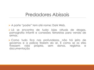 Predadores Abissais
 A parte “podre” tem até nome: Dark Web.
 Lá se encontra de tudo: lojas virtuais de drogas,
pornografia infantil e conexões terroristas para venda de
armas.
 Como tudo fica nas profundezas, não há jeito de
governos e a polícia tirarem do ar. É como se os sites
tivessem vida própria, sem donos, registros e
documentação
 