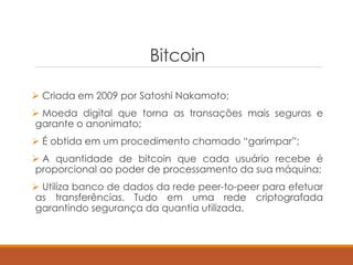 Bitcoin
 Criada em 2009 por Satoshi Nakamoto;
 Moeda digital que torna as transações mais seguras e
garante o anonimato;
 É obtida em um procedimento chamado “garimpar”;
 A quantidade de bitcoin que cada usuário recebe é
proporcional ao poder de processamento da sua máquina;
 Utiliza banco de dados da rede peer-to-peer para efetuar
as transferências. Tudo em uma rede criptografada
garantindo segurança da quantia utilizada.
 