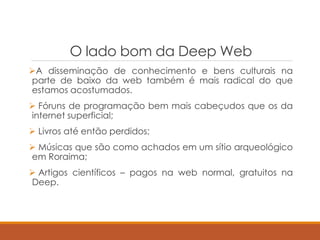 O lado bom da Deep Web
A disseminação de conhecimento e bens culturais na
parte de baixo da web também é mais radical do que
estamos acostumados.
 Fóruns de programação bem mais cabeçudos que os da
internet superficial;
 Livros até então perdidos;
 Músicas que são como achados em um sítio arqueológico
em Roraima;
 Artigos científicos – pagos na web normal, gratuitos na
Deep.
 