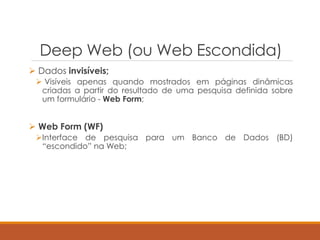 Deep Web (ou Web Escondida)
 Dados invisíveis;
 Visíveis apenas quando mostrados em páginas dinâmicas
criadas a partir do resultado de uma pesquisa definida sobre
um formulário - Web Form;
 Web Form (WF)
Interface de pesquisa para um Banco de Dados (BD)
“escondido” na Web;
 
