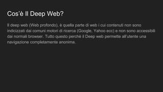 Cos’è Il Deep Web?
Il deep web (Web profondo), è quella parte di web i cui contenuti non sono
indicizzati dai comuni motori di ricerca (Google, Yahoo ecc) e non sono accessibili
dai normali browser. Tutto questo perchè il Deep web permette all’utente una
navigazione completamente anonima.
 