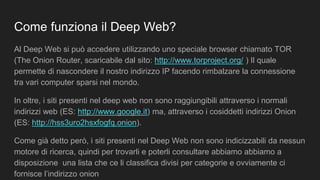Come funziona il Deep Web?
Al Deep Web si può accedere utilizzando uno speciale browser chiamato TOR
(The Onion Router, scaricabile dal sito: http://www.torproject.org/ ) Il quale
permette di nascondere il nostro indirizzo IP facendo rimbalzare la connessione
tra vari computer sparsi nel mondo.
In oltre, i siti presenti nel deep web non sono raggiungibili attraverso i normali
indirizzi web (ES: http://www.google.it) ma, attraverso i cosiddetti indirizzi Onion
(ES: http://hss3uro2hsxfogfq.onion).
Come già detto però, i siti presenti nel Deep Web non sono indicizzabili da nessun
motore di ricerca, quindi per trovarli e poterli consultare abbiamo abbiamo a
disposizione una lista che ce li classifica divisi per categorie e ovviamente ci
fornisce l’indirizzo onion
 