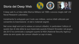 Storia del Deep Web
Il deep web fu un’idea della Marina Militare nel 1996 o ancora meglio dell’ US
Naval Research Laboratory.
Inizialmente fu sviluppato per il solo uso militare, veniva infatti utilizzato per
consentire la trasmissione di dati e materiali segreti.
Nel corso degli anni poi fu esteso ai comuni cittadini, in particolare l’utilizzo di
questo tipo di rete ebbe la sua impennata quando Edward Snowden nel giugno
del 2013 ha cominciato a spiegare quanto la NSA (National Security Agency)
abbia da anni spiato dai comuni cittadini ai capi di stato.
 