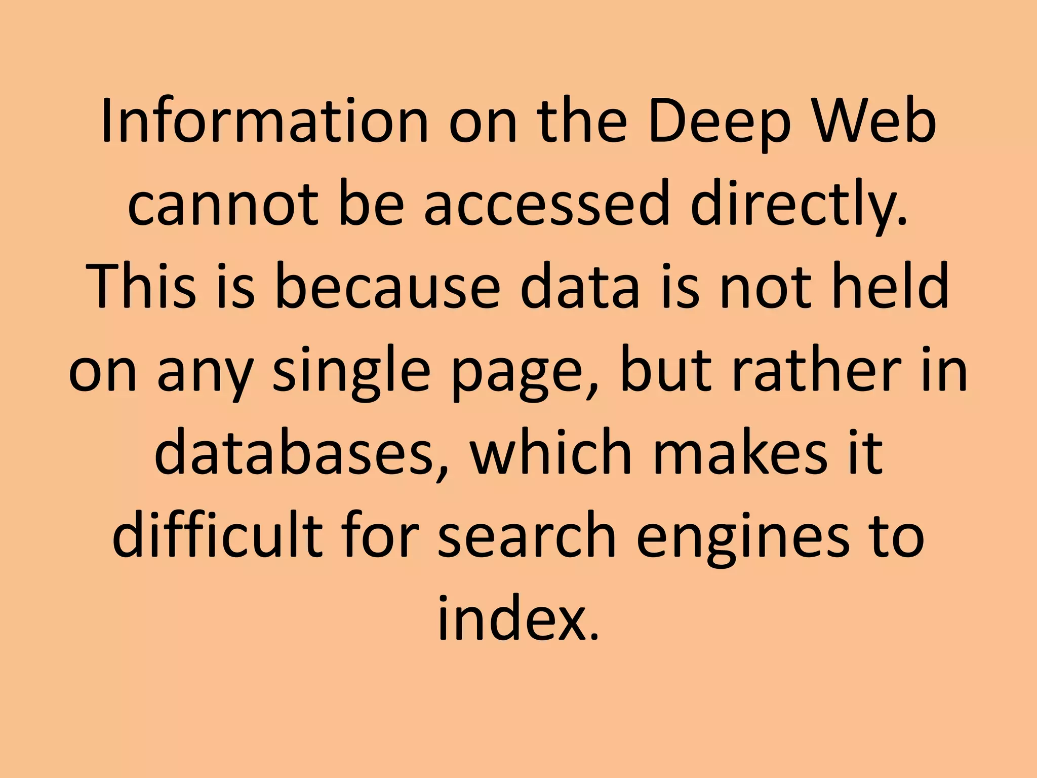 Information on the Deep Web
cannot be accessed directly.
This is because data is not held
on any single page, but rather in
databases, which makes it
difficult for search engines to
index.