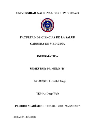 UNIVERSIDAD NACIONAL DE CHIMBORAZO
FACULTAD DE CIENCIAS DE LA SALUD
CARRERA DE MEDICINA
INFORMÀTICA
SEMESTRE: PRIMERO “B”
NOMBRE: Lizbeth Llanga
TEMA: Deep Web
PERIODO ACADÈMICO: OCTUBRE 2016- MARZO 2017
RIOBAMBA – ECUADOR
 