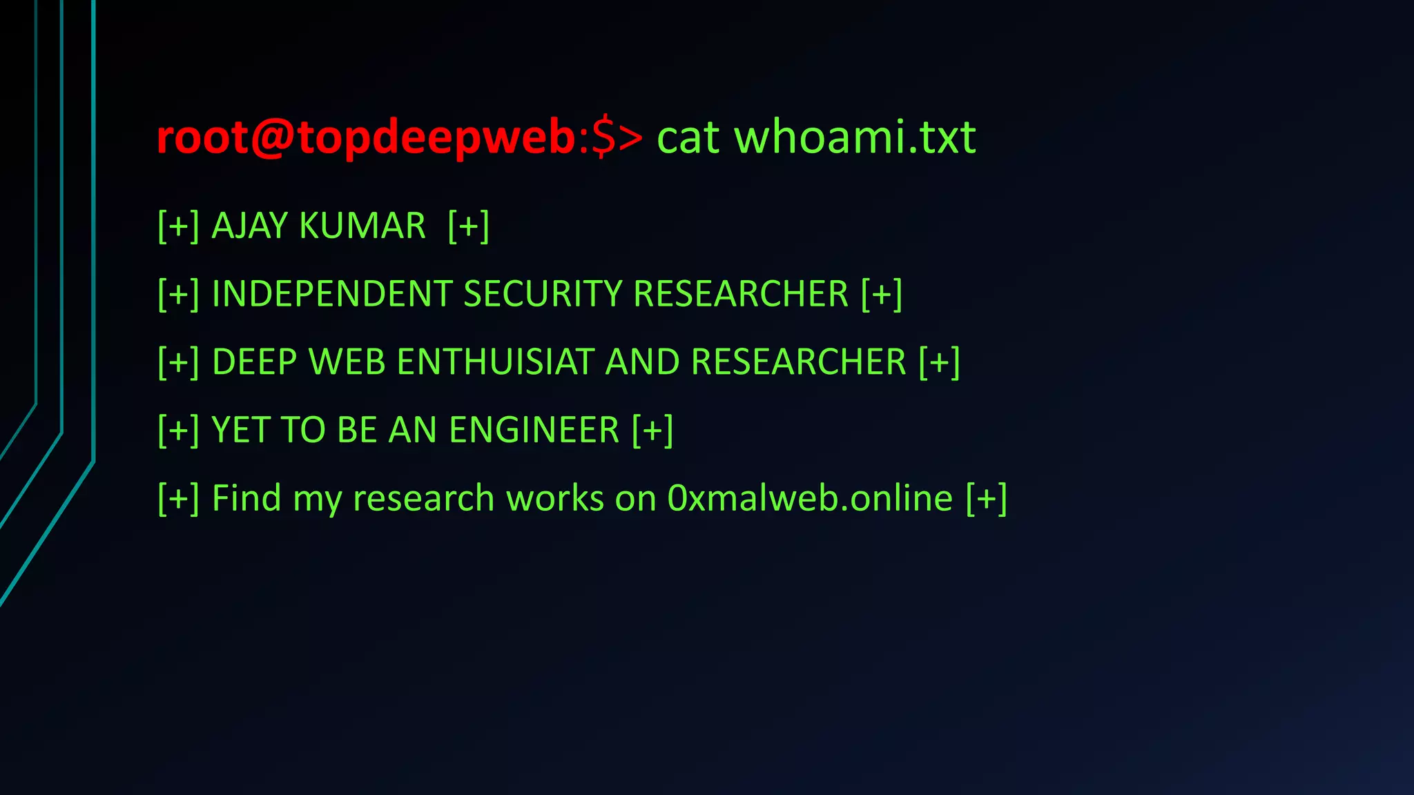 root@topdeepweb:$> cat whoami.txt
[+] AJAY KUMAR [+]
[+] INDEPENDENT SECURITY RESEARCHER [+]
[+] DEEP WEB ENTHUISIAT AND RESEARCHER [+]
[+] YET TO BE AN ENGINEER [+]
[+] Find my research works on 0xmalweb.online [+]
 