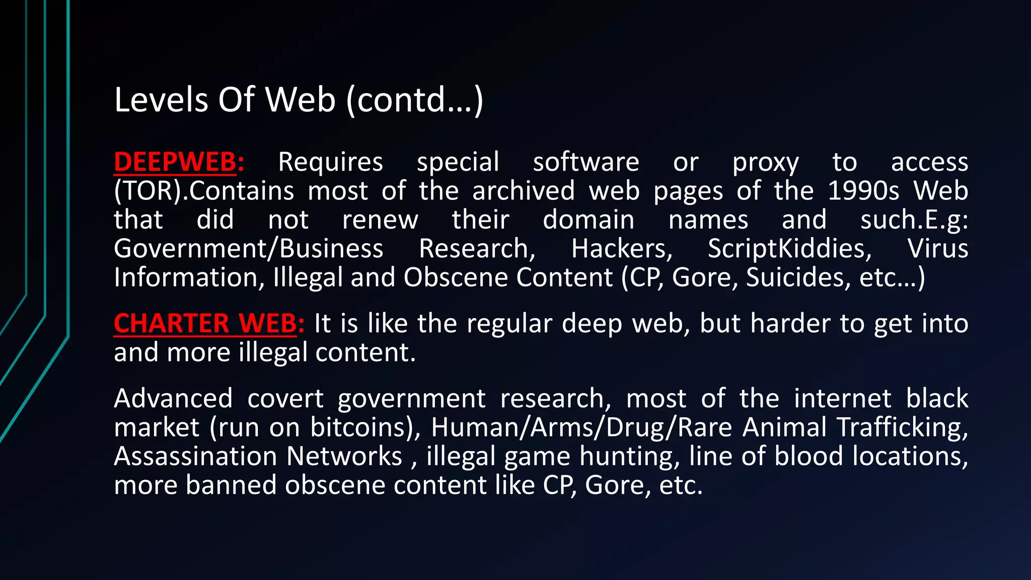 Levels Of Web (contd…)
DEEPWEB: Requires special software or proxy to access
(TOR).Contains most of the archived web pages of the 1990s Web
that did not renew their domain names and such.E.g:
Government/Business Research, Hackers, ScriptKiddies, Virus
Information, Illegal and Obscene Content (CP, Gore, Suicides, etc…)
CHARTER WEB: It is like the regular deep web, but harder to get into
and more illegal content.
Advanced covert government research, most of the internet black
market (run on bitcoins), Human/Arms/Drug/Rare Animal Trafficking,
Assassination Networks , illegal game hunting, line of blood locations,
more banned obscene content like CP, Gore, etc.
 