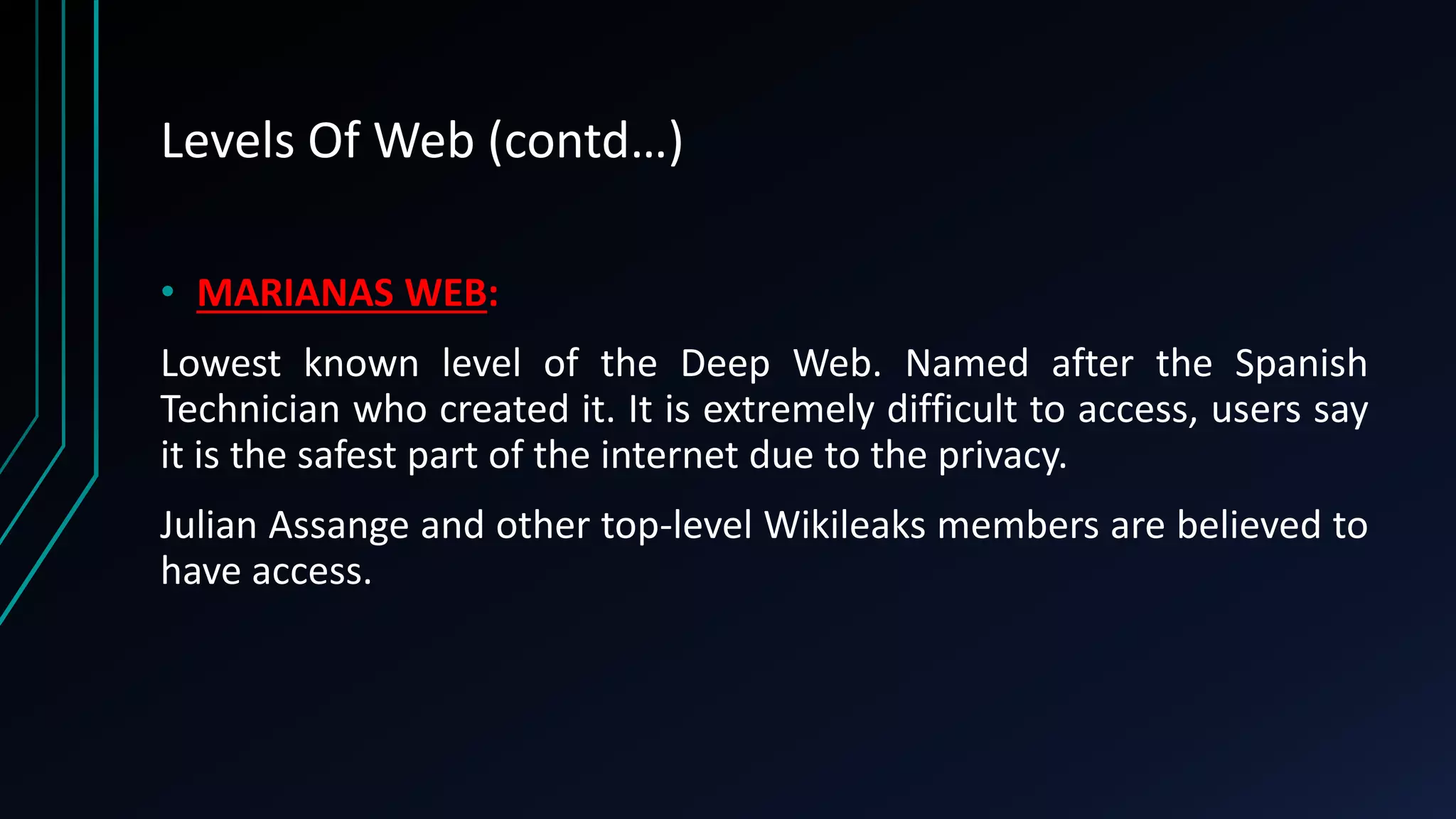Levels Of Web (contd…)
• MARIANAS WEB:
Lowest known level of the Deep Web. Named after the Spanish
Technician who created it. It is extremely difficult to access, users say
it is the safest part of the internet due to the privacy.
Julian Assange and other top-level Wikileaks members are believed to
have access.
 