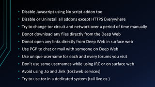 • Disable Javascript using No script addon too
• Disable or Uninstall all addons except HTTPS Everywhere
• Try to change tor circuit and network over a period of time manually
• Donot download any files directly from the Deep Web
• Donot open any links directly from Deep Web in surface web
• Use PGP to chat or mail with someone on Deep Web
• Use unique username for each and every forums you visit
• Don’t use same usernames while using IRC or on surface web
• Avoid using .to and .link (tor2web services)
• Try to use tor in a dedicated system (tail live os )
 