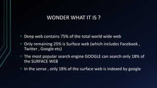 WONDER WHAT IT IS ?
• Deep web contains 75% of the total world wide web
• Only remaining 25% is Surface web (which includes Facebook ,
Twitter , Google etc)
• The most popular search engine GOOGLE can search only 18% of
the SURFACE WEB
• In the sense , only 18% of the surface web is indexed by google
 