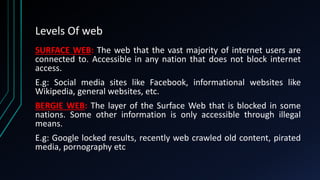 Levels Of web
SURFACE WEB: The web that the vast majority of internet users are
connected to. Accessible in any nation that does not block internet
access.
E.g: Social media sites like Facebook, informational websites like
Wikipedia, general websites, etc.
BERGIE WEB: The layer of the Surface Web that is blocked in some
nations. Some other information is only accessible through illegal
means.
E.g: Google locked results, recently web crawled old content, pirated
media, pornography etc
 