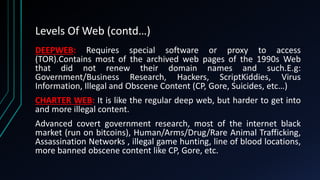 Levels Of Web (contd…)
DEEPWEB: Requires special software or proxy to access
(TOR).Contains most of the archived web pages of the 1990s Web
that did not renew their domain names and such.E.g:
Government/Business Research, Hackers, ScriptKiddies, Virus
Information, Illegal and Obscene Content (CP, Gore, Suicides, etc…)
CHARTER WEB: It is like the regular deep web, but harder to get into
and more illegal content.
Advanced covert government research, most of the internet black
market (run on bitcoins), Human/Arms/Drug/Rare Animal Trafficking,
Assassination Networks , illegal game hunting, line of blood locations,
more banned obscene content like CP, Gore, etc.
 