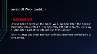 Levels Of Web (contd…)
• MARIANAS WEB:
Lowest known level of the Deep Web. Named after the Spanish
Technician who created it. It is extremely difficult to access, users say
it is the safest part of the internet due to the privacy.
Julian Assange and other top-level Wikileaks members are believed to
have access.
 