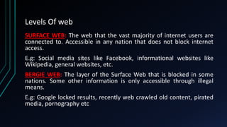 Levels Of web
SURFACE WEB: The web that the vast majority of internet users are
connected to. Accessible in any nation tha...