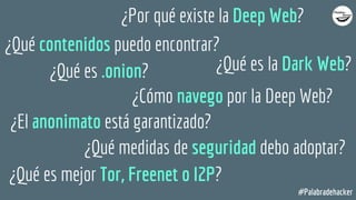 #Palabradehacker
¿Por qué existe la Deep Web?
¿Qué contenidos puedo encontrar?
¿Qué es la Dark Web?
¿Cómo navego por la Deep Web?
¿Qué es .onion?
¿El anonimato está garantizado?
¿Qué medidas de seguridad debo adoptar?
¿Qué es mejor Tor, Freenet o I2P?
 