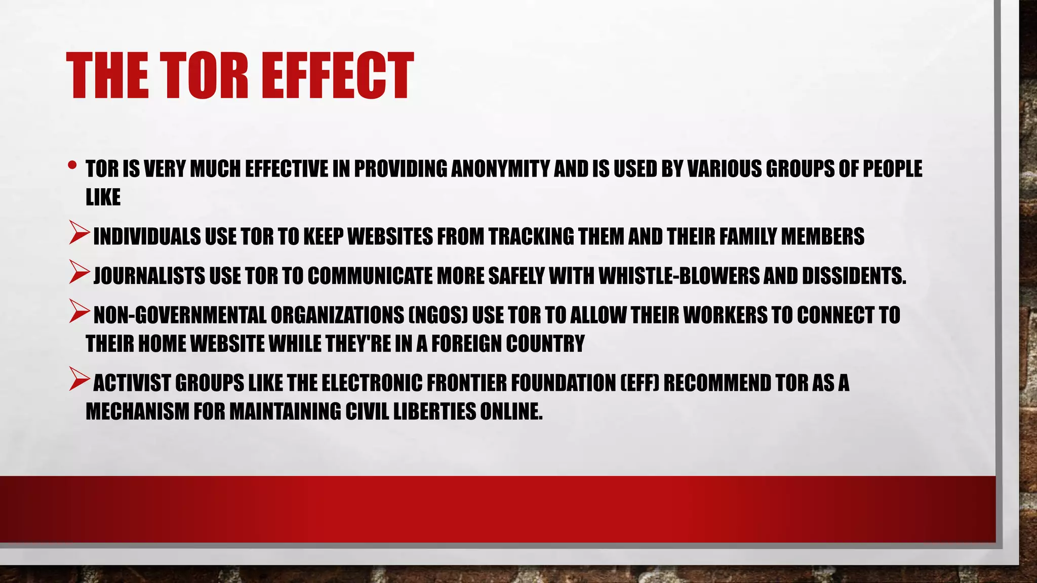 THE TOR EFFECT
• TOR IS VERY MUCH EFFECTIVE IN PROVIDING ANONYMITY AND IS USED BY VARIOUS GROUPS OF PEOPLE
LIKE
INDIVIDUALS USE TOR TO KEEP WEBSITES FROM TRACKING THEM AND THEIR FAMILY MEMBERS
JOURNALISTS USE TOR TO COMMUNICATE MORE SAFELY WITH WHISTLE-BLOWERS AND DISSIDENTS.
NON-GOVERNMENTAL ORGANIZATIONS (NGOS) USE TOR TO ALLOW THEIR WORKERS TO CONNECT TO
THEIR HOME WEBSITE WHILE THEY'RE IN A FOREIGN COUNTRY
ACTIVIST GROUPS LIKE THE ELECTRONIC FRONTIER FOUNDATION (EFF) RECOMMEND TOR AS A
MECHANISM FOR MAINTAINING CIVIL LIBERTIES ONLINE.
 