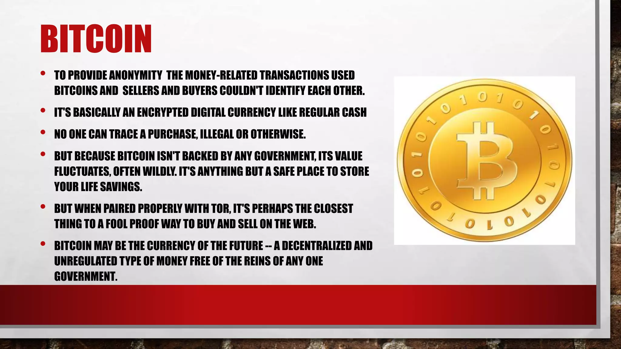 BITCOIN
• TO PROVIDE ANONYMITY THE MONEY-RELATED TRANSACTIONS USED
BITCOINS AND SELLERS AND BUYERS COULDN'T IDENTIFY EACH OTHER.
• IT'S BASICALLY AN ENCRYPTED DIGITAL CURRENCY LIKE REGULAR CASH
• NO ONE CAN TRACE A PURCHASE, ILLEGAL OR OTHERWISE.
• BUT BECAUSE BITCOIN ISN'T BACKED BY ANY GOVERNMENT, ITS VALUE
FLUCTUATES, OFTEN WILDLY. IT'S ANYTHING BUT A SAFE PLACE TO STORE
YOUR LIFE SAVINGS.
• BUT WHEN PAIRED PROPERLY WITH TOR, IT'S PERHAPS THE CLOSEST
THING TO A FOOL PROOF WAY TO BUY AND SELL ON THE WEB.
• BITCOIN MAY BE THE CURRENCY OF THE FUTURE -- A DECENTRALIZED AND
UNREGULATED TYPE OF MONEY FREE OF THE REINS OF ANY ONE
GOVERNMENT.
 