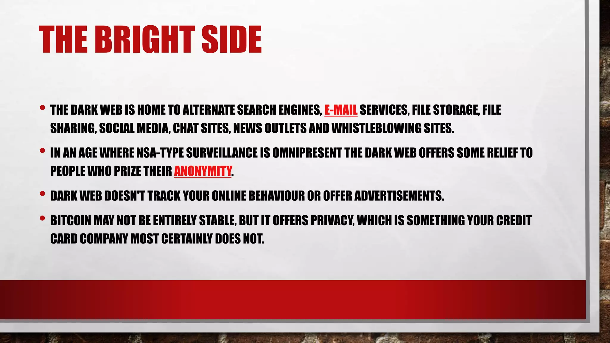 THE BRIGHT SIDE
• THE DARK WEB IS HOME TO ALTERNATE SEARCH ENGINES, E-MAIL SERVICES, FILE STORAGE, FILE
SHARING, SOCIAL MEDIA, CHAT SITES, NEWS OUTLETS AND WHISTLEBLOWING SITES.
• IN AN AGE WHERE NSA-TYPE SURVEILLANCE IS OMNIPRESENT THE DARK WEB OFFERS SOME RELIEF TO
PEOPLE WHO PRIZE THEIR ANONYMITY.
• DARK WEB DOESN'T TRACK YOUR ONLINE BEHAVIOUR OR OFFER ADVERTISEMENTS.
• BITCOIN MAY NOT BE ENTIRELY STABLE, BUT IT OFFERS PRIVACY, WHICH IS SOMETHING YOUR CREDIT
CARD COMPANY MOST CERTAINLY DOES NOT.
 