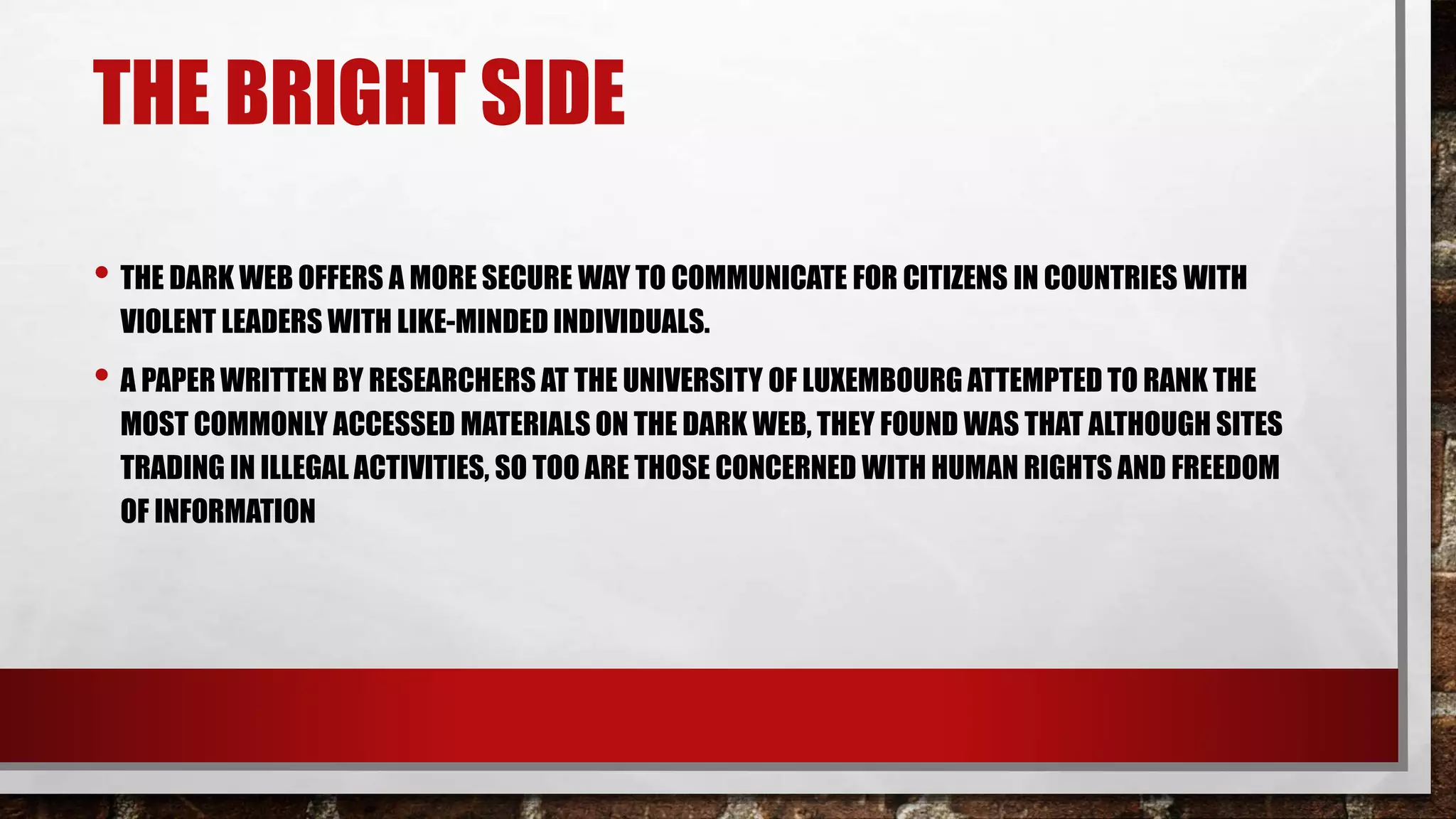 THE BRIGHT SIDE
• THE DARK WEB OFFERS A MORE SECURE WAY TO COMMUNICATE FOR CITIZENS IN COUNTRIES WITH
VIOLENT LEADERS WITH LIKE-MINDED INDIVIDUALS.
• A PAPER WRITTEN BY RESEARCHERS AT THE UNIVERSITY OF LUXEMBOURG ATTEMPTED TO RANK THE
MOST COMMONLY ACCESSED MATERIALS ON THE DARK WEB, THEY FOUND WAS THAT ALTHOUGH SITES
TRADING IN ILLEGAL ACTIVITIES, SO TOO ARE THOSE CONCERNED WITH HUMAN RIGHTS AND FREEDOM
OF INFORMATION
 