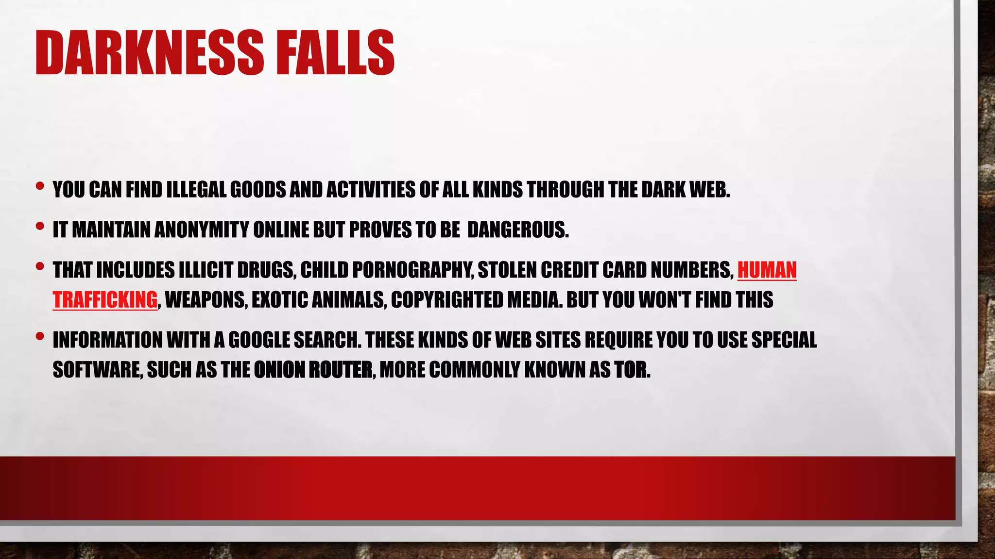 DARKNESS FALLS
• YOU CAN FIND ILLEGAL GOODS AND ACTIVITIES OF ALL KINDS THROUGH THE DARK WEB.
• IT MAINTAIN ANONYMITY ONLINE BUT PROVES TO BE DANGEROUS.
• THAT INCLUDES ILLICIT DRUGS, CHILD PORNOGRAPHY, STOLEN CREDIT CARD NUMBERS, HUMAN
TRAFFICKING, WEAPONS, EXOTIC ANIMALS, COPYRIGHTED MEDIA. BUT YOU WON'T FIND THIS
• INFORMATION WITH A GOOGLE SEARCH. THESE KINDS OF WEB SITES REQUIRE YOU TO USE SPECIAL
SOFTWARE, SUCH AS THE ONION ROUTER, MORE COMMONLY KNOWN AS TOR.
 