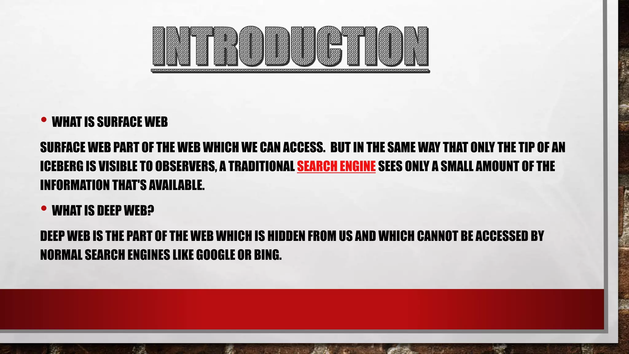 • WHAT IS SURFACE WEB
SURFACE WEB PART OF THE WEB WHICH WE CAN ACCESS. BUT IN THE SAME WAY THAT ONLY THE TIP OF AN
ICEBERG IS VISIBLE TO OBSERVERS, A TRADITIONAL SEARCH ENGINE SEES ONLY A SMALL AMOUNT OF THE
INFORMATION THAT'S AVAILABLE.
• WHAT IS DEEP WEB?
DEEP WEB IS THE PART OF THE WEB WHICH IS HIDDEN FROM US AND WHICH CANNOT BE ACCESSED BY
NORMAL SEARCH ENGINES LIKE GOOGLE OR BING.
 