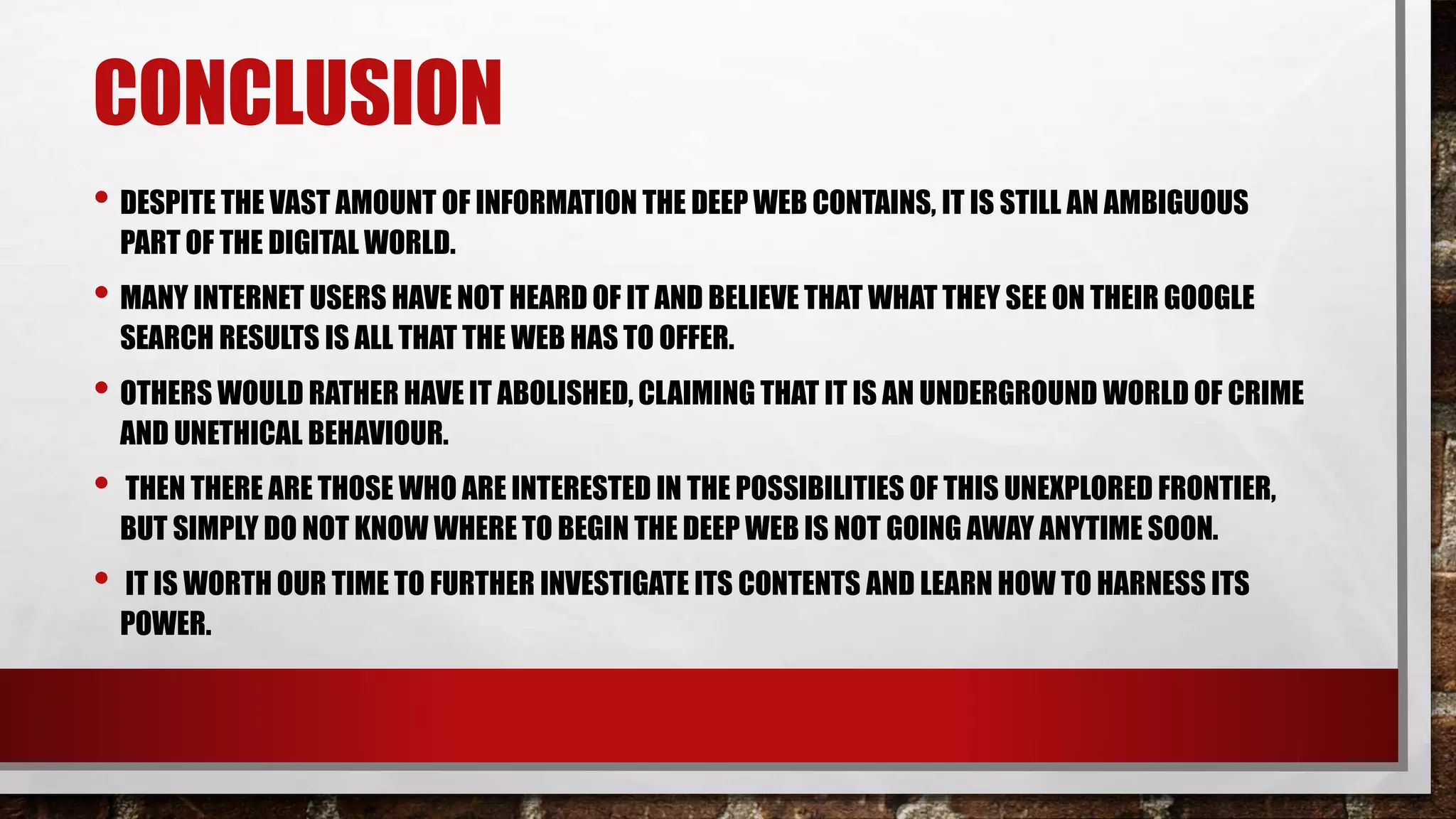 CONCLUSION
• DESPITE THE VAST AMOUNT OF INFORMATION THE DEEP WEB CONTAINS, IT IS STILL AN AMBIGUOUS
PART OF THE DIGITAL WORLD.
• MANY INTERNET USERS HAVE NOT HEARD OF IT AND BELIEVE THAT WHAT THEY SEE ON THEIR GOOGLE
SEARCH RESULTS IS ALL THAT THE WEB HAS TO OFFER.
• OTHERS WOULD RATHER HAVE IT ABOLISHED, CLAIMING THAT IT IS AN UNDERGROUND WORLD OF CRIME
AND UNETHICAL BEHAVIOUR.
• THEN THERE ARE THOSE WHO ARE INTERESTED IN THE POSSIBILITIES OF THIS UNEXPLORED FRONTIER,
BUT SIMPLY DO NOT KNOW WHERE TO BEGIN THE DEEP WEB IS NOT GOING AWAY ANYTIME SOON.
• IT IS WORTH OUR TIME TO FURTHER INVESTIGATE ITS CONTENTS AND LEARN HOW TO HARNESS ITS
POWER.
 