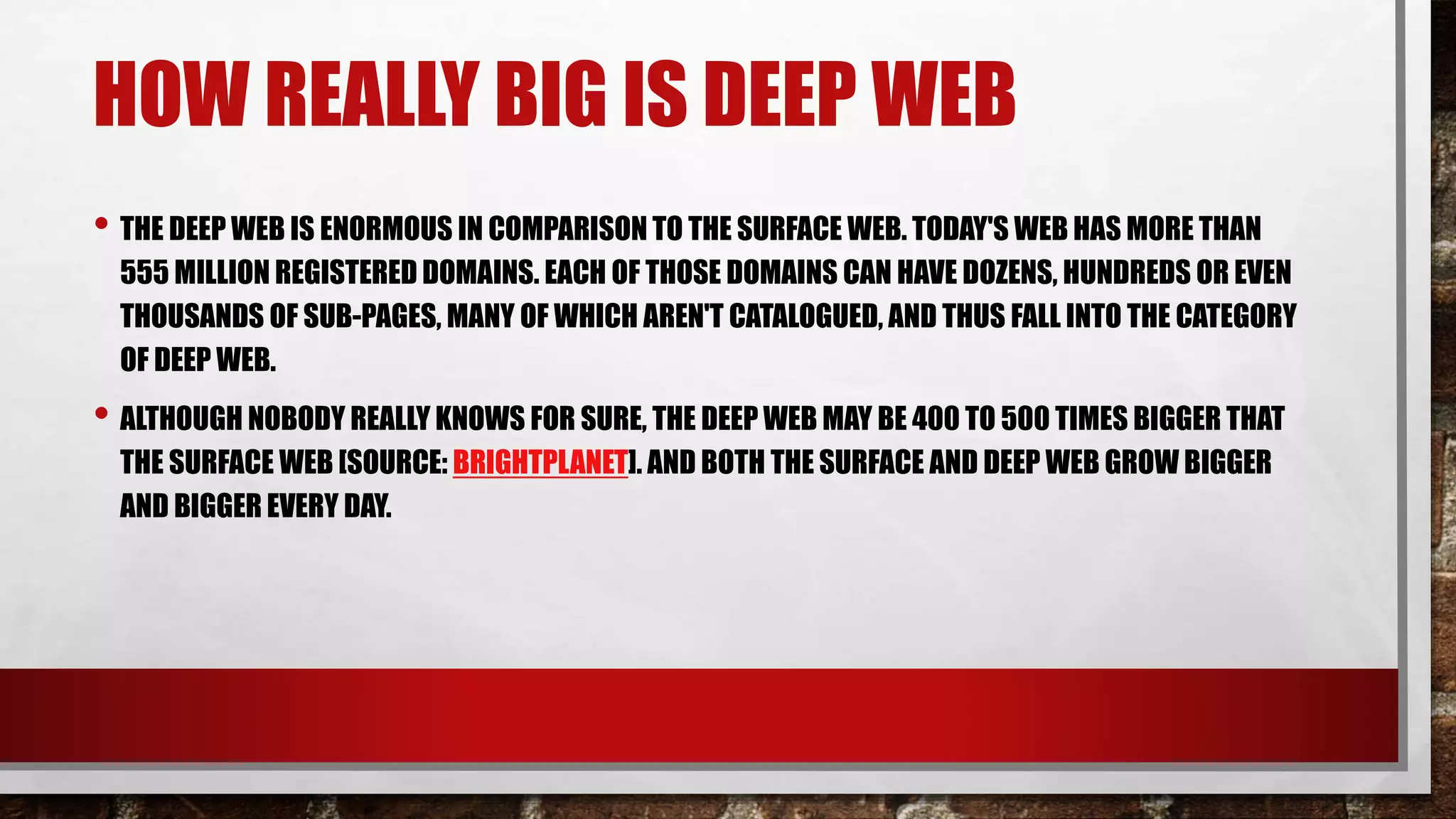 HOW REALLY BIG IS DEEP WEB
• THE DEEP WEB IS ENORMOUS IN COMPARISON TO THE SURFACE WEB. TODAY'S WEB HAS MORE THAN
555 MILLION REGISTERED DOMAINS. EACH OF THOSE DOMAINS CAN HAVE DOZENS, HUNDREDS OR EVEN
THOUSANDS OF SUB-PAGES, MANY OF WHICH AREN'T CATALOGUED, AND THUS FALL INTO THE CATEGORY
OF DEEP WEB.
• ALTHOUGH NOBODY REALLY KNOWS FOR SURE, THE DEEP WEB MAY BE 400 TO 500 TIMES BIGGER THAT
THE SURFACE WEB [SOURCE: BRIGHTPLANET]. AND BOTH THE SURFACE AND DEEP WEB GROW BIGGER
AND BIGGER EVERY DAY.
 