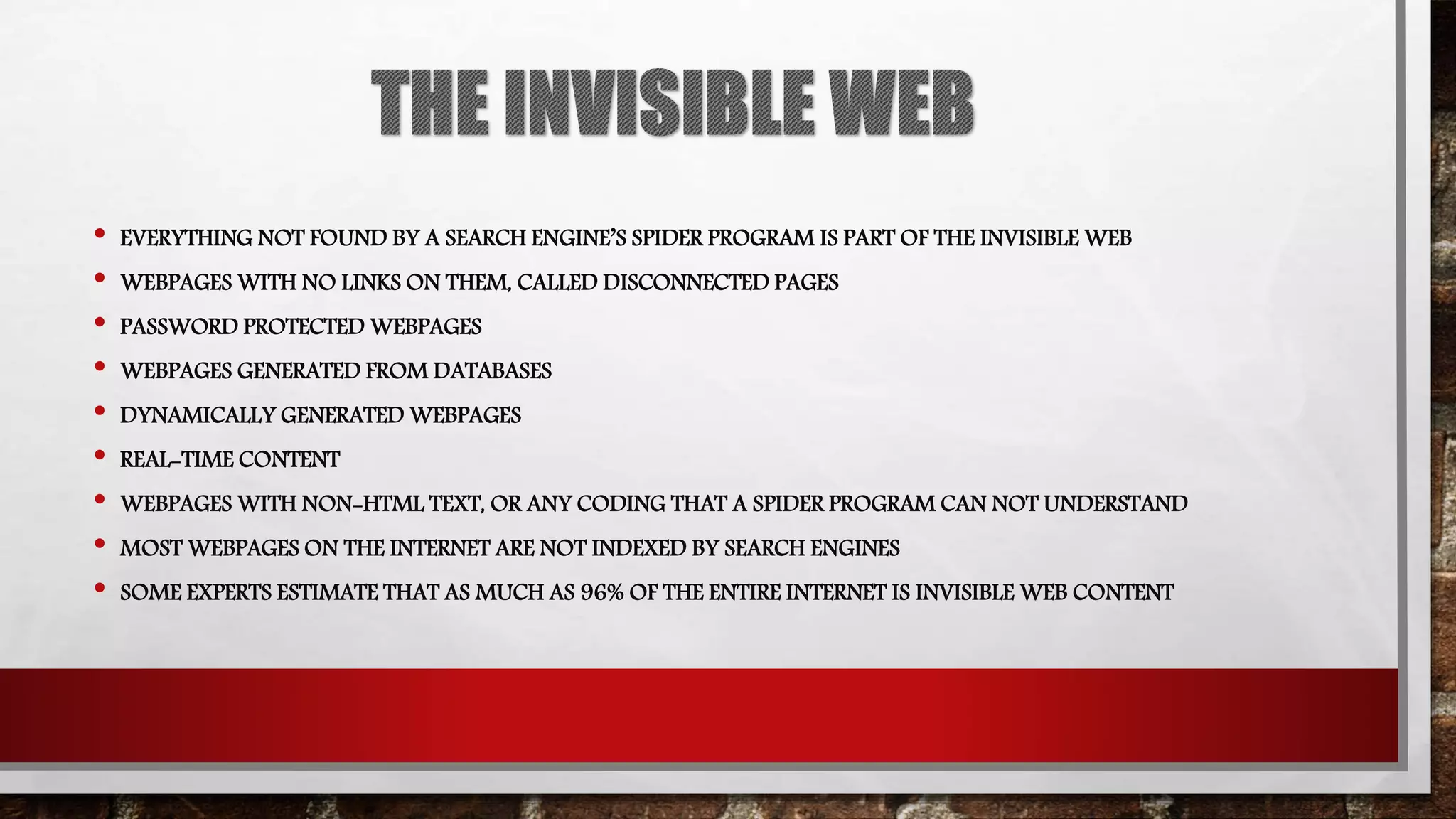 • EVERYTHING NOT FOUND BY A SEARCH ENGINE’S SPIDER PROGRAM IS PART OF THE INVISIBLE WEB
• WEBPAGES WITH NO LINKS ON THEM, CALLED DISCONNECTED PAGES
• PASSWORD PROTECTED WEBPAGES
• WEBPAGES GENERATED FROM DATABASES
• DYNAMICALLY GENERATED WEBPAGES
• REAL-TIME CONTENT
• WEBPAGES WITH NON-HTML TEXT, OR ANY CODING THAT A SPIDER PROGRAM CAN NOT UNDERSTAND
• MOST WEBPAGES ON THE INTERNET ARE NOT INDEXED BY SEARCH ENGINES
• SOME EXPERTS ESTIMATE THAT AS MUCH AS 96% OF THE ENTIRE INTERNET IS INVISIBLE WEB CONTENT
 
