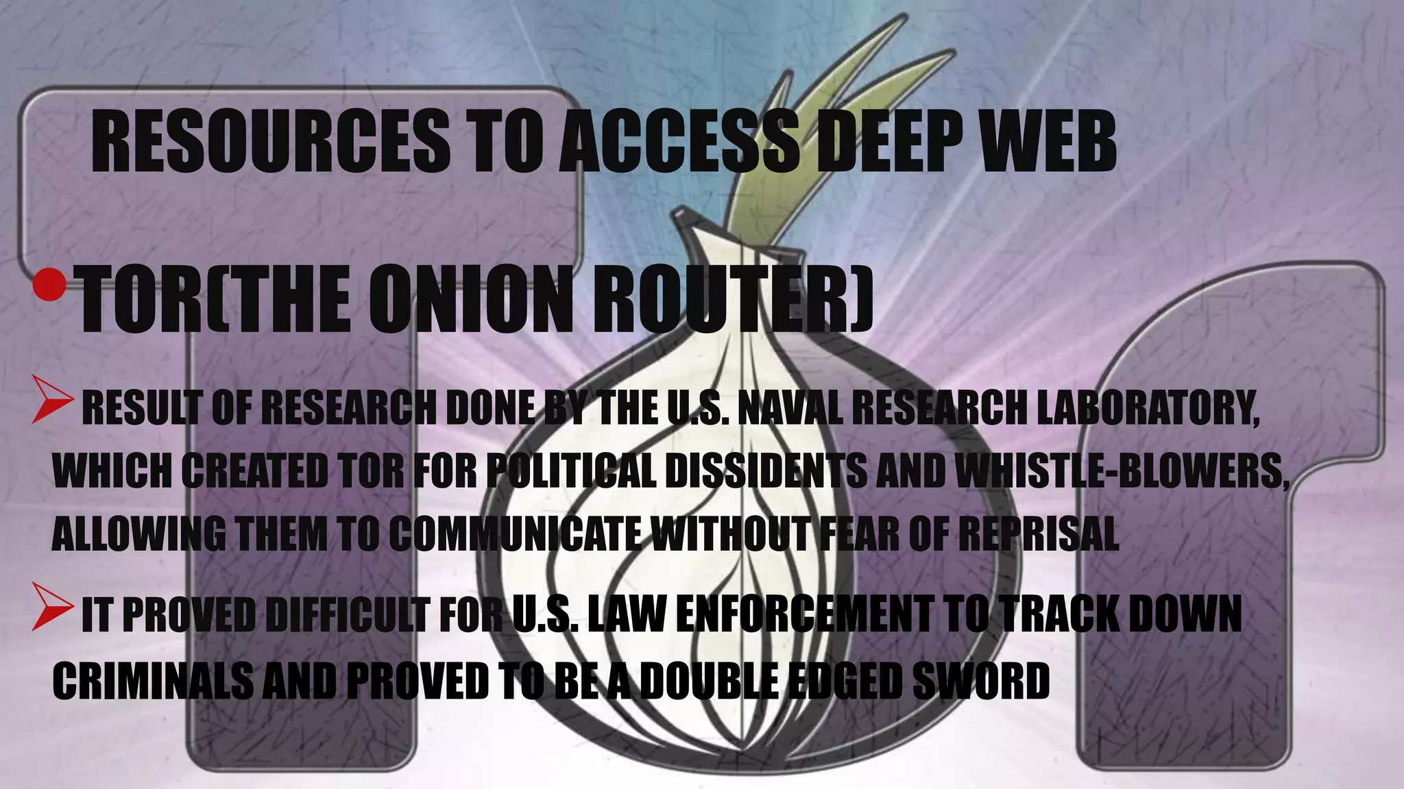 RESOURCES TO ACCESS DEEP WEB
•TOR(THE ONION ROUTER)
RESULT OF RESEARCH DONE BY THE U.S. NAVAL RESEARCH LABORATORY,
WHICH CREATED TOR FOR POLITICAL DISSIDENTS AND WHISTLE-BLOWERS,
ALLOWING THEM TO COMMUNICATE WITHOUT FEAR OF REPRISAL
IT PROVED DIFFICULT FOR U.S. LAW ENFORCEMENT TO TRACK DOWN
CRIMINALS AND PROVED TO BE A DOUBLE EDGED SWORD
 