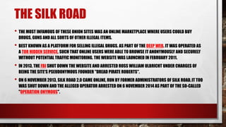 THE SILK ROAD
• THE MOST INFAMOUS OF THESE ONION SITES WAS AN ONLINE MARKETPLACE WHERE USERS COULD BUY
DRUGS, GUNS AND ALL SORTS OF OTHER ILLEGAL ITEMS.
• BEST KNOWN AS A PLATFORM FOR SELLING ILLEGAL DRUGS. AS PART OF THE DEEP WEB. IT WAS OPERATED AS
A TOR HIDDEN SERVICE, SUCH THAT ONLINE USERS WERE ABLE TO BROWSE IT ANONYMOUSLY AND SECURELY
WITHOUT POTENTIAL TRAFFIC MONITORING. THE WEBSITE WAS LAUNCHED IN FEBRUARY 2011.
• IN 2013, THE FBI SHUT DOWN THE WEBSITE AND ARRESTED ROSS WILLIAM ULBRICHT UNDER CHARGES OF
BEING THE SITE'S PSEUDONYMOUS FOUNDER "DREAD PIRATE ROBERTS".
• ON 6 NOVEMBER 2013, SILK ROAD 2.0 CAME ONLINE, RUN BY FORMER ADMINISTRATORS OF SILK ROAD.IT TOO
WAS SHUT DOWN AND THE ALLEGED OPERATOR ARRESTED ON 6 NOVEMBER 2014 AS PART OF THE SO-CALLED
"OPERATION ONYMOUS".
 