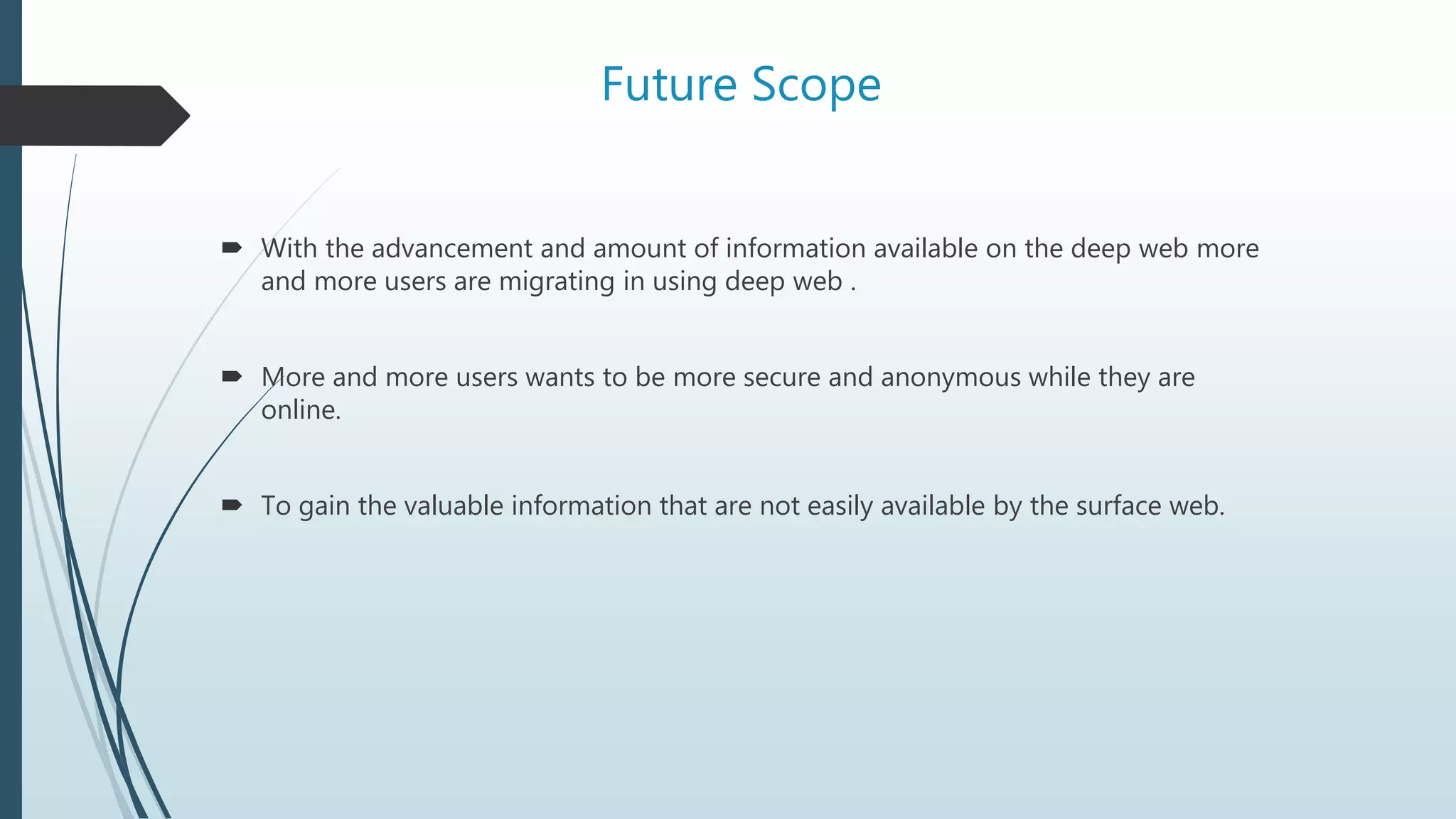 Future Scope
 With the advancement and amount of information available on the deep web more
and more users are migrating in using deep web .
 More and more users wants to be more secure and anonymous while they are
online.
 To gain the valuable information that are not easily available by the surface web.
 