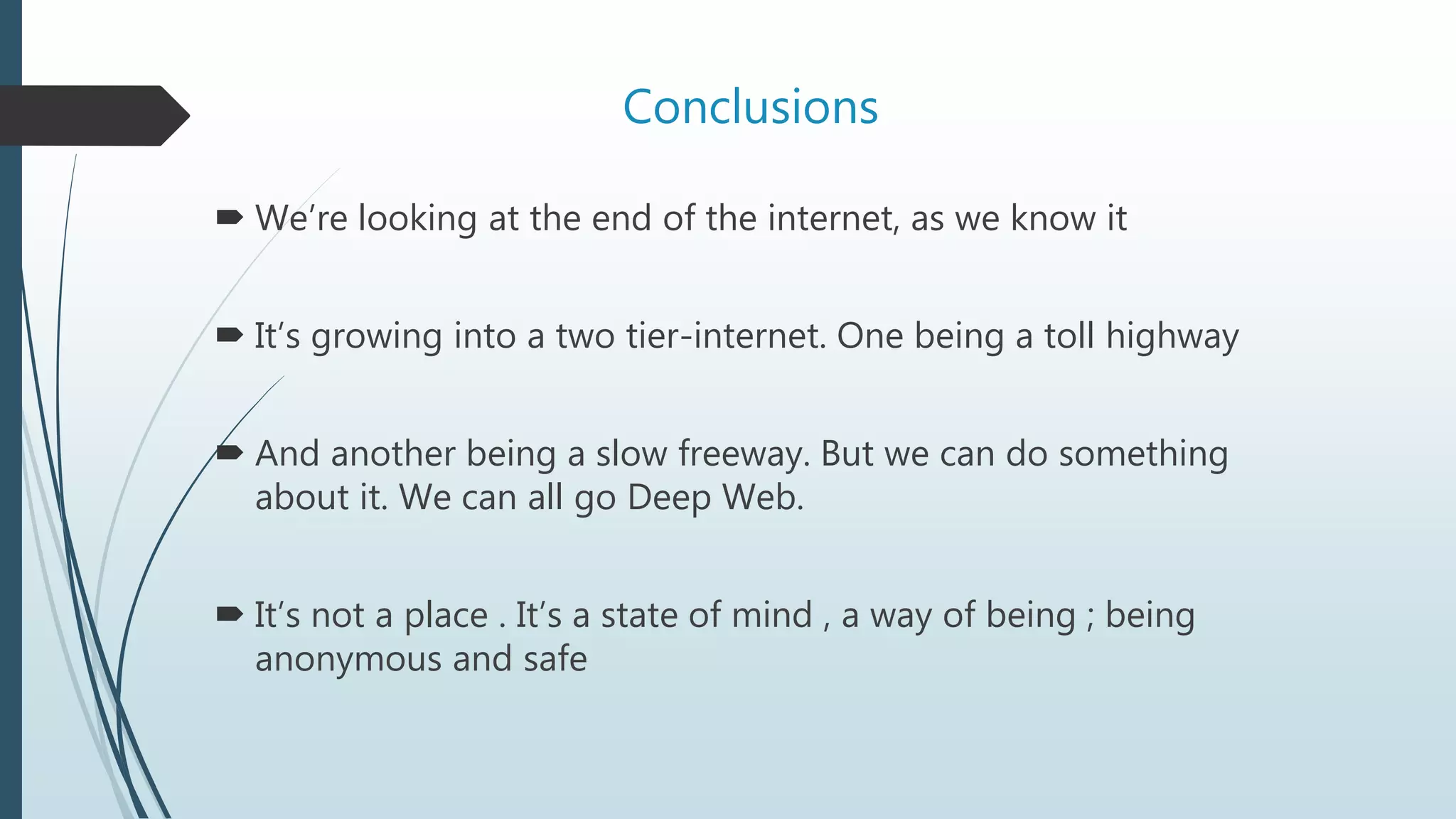 Conclusions
 We’re looking at the end of the internet, as we know it
 It’s growing into a two tier-internet. One being a toll highway
 And another being a slow freeway. But we can do something
about it. We can all go Deep Web.
 It’s not a place . It’s a state of mind , a way of being ; being
anonymous and safe
 