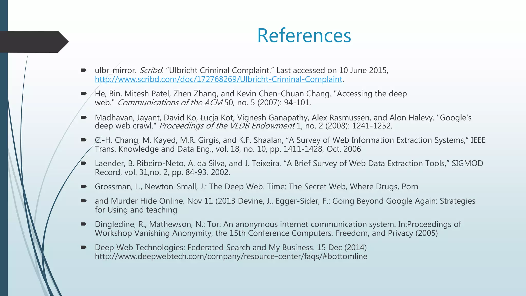 References
 ulbr_mirror. Scribd. “Ulbricht Criminal Complaint.” Last accessed on 10 June 2015,
http://www.scribd.com/doc/172768269/Ulbricht-Criminal-Complaint.
 He, Bin, Mitesh Patel, Zhen Zhang, and Kevin Chen-Chuan Chang. "Accessing the deep
web." Communications of the ACM 50, no. 5 (2007): 94-101.
 Madhavan, Jayant, David Ko, Łucja Kot, Vignesh Ganapathy, Alex Rasmussen, and Alon Halevy. "Google's
deep web crawl." Proceedings of the VLDB Endowment 1, no. 2 (2008): 1241-1252.
 C.-H. Chang, M. Kayed, M.R. Girgis, and K.F. Shaalan, “A Survey of Web Information Extraction Systems,” IEEE
Trans. Knowledge and Data Eng., vol. 18, no. 10, pp. 1411-1428, Oct. 2006
 Laender, B. Ribeiro-Neto, A. da Silva, and J. Teixeira, “A Brief Survey of Web Data Extraction Tools,” SIGMOD
Record, vol. 31,no. 2, pp. 84-93, 2002.
 Grossman, L., Newton-Small, J.: The Deep Web. Time: The Secret Web, Where Drugs, Porn
 and Murder Hide Online. Nov 11 (2013 Devine, J., Egger-Sider, F.: Going Beyond Google Again: Strategies
for Using and teaching
 Dingledine, R., Mathewson, N.: Tor: An anonymous internet communication system. In:Proceedings of
Workshop Vanishing Anonymity, the 15th Conference Computers, Freedom, and Privacy (2005)
 Deep Web Technologies: Federated Search and My Business. 15 Dec (2014)
http://www.deepwebtech.com/company/resource-center/faqs/#bottomline
 