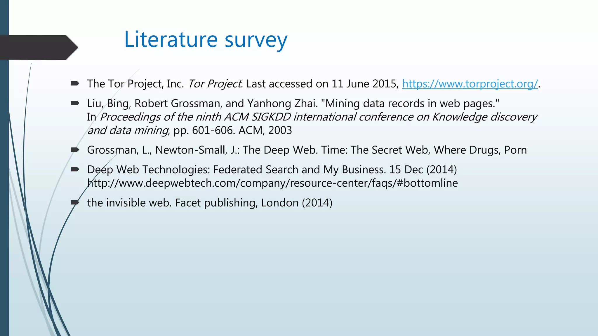 Literature survey
 The Tor Project, Inc. Tor Project. Last accessed on 11 June 2015, https://www.torproject.org/.
 Liu, Bing, Robert Grossman, and Yanhong Zhai. "Mining data records in web pages."
In Proceedings of the ninth ACM SIGKDD international conference on Knowledge discovery
and data mining, pp. 601-606. ACM, 2003
 Grossman, L., Newton-Small, J.: The Deep Web. Time: The Secret Web, Where Drugs, Porn
 Deep Web Technologies: Federated Search and My Business. 15 Dec (2014)
http://www.deepwebtech.com/company/resource-center/faqs/#bottomline
 the invisible web. Facet publishing, London (2014)
 