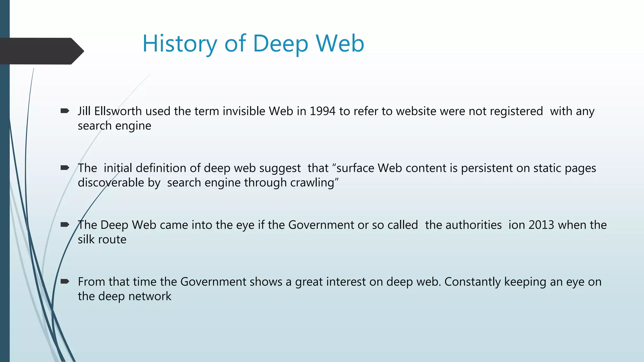 History of Deep Web
 Jill Ellsworth used the term invisible Web in 1994 to refer to website were not registered with any
search engine
 The initial definition of deep web suggest that “surface Web content is persistent on static pages
discoverable by search engine through crawling”
 The Deep Web came into the eye if the Government or so called the authorities ion 2013 when the
silk route
 From that time the Government shows a great interest on deep web. Constantly keeping an eye on
the deep network
 