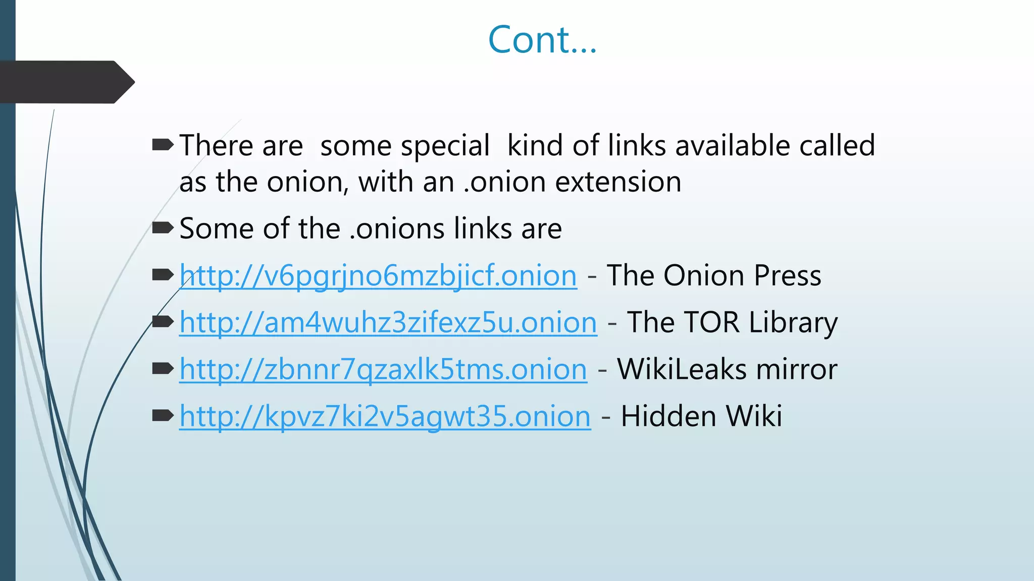 Cont…
There are some special kind of links available called
as the onion, with an .onion extension
Some of the .onions links are
http://v6pgrjno6mzbjicf.onion - The Onion Press
http://am4wuhz3zifexz5u.onion - The TOR Library
http://zbnnr7qzaxlk5tms.onion - WikiLeaks mirror
http://kpvz7ki2v5agwt35.onion - Hidden Wiki
 