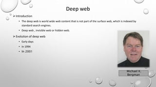 Deep web
Introduction
• The deep web is world wide web content that is not part of the surface web, which is indexed by
standard search engines.
• Deep web , invisible web or hidden web.
Evolution of deep web
• Early days
• In 1994
• In 2001
Michael K.
Bergman
 