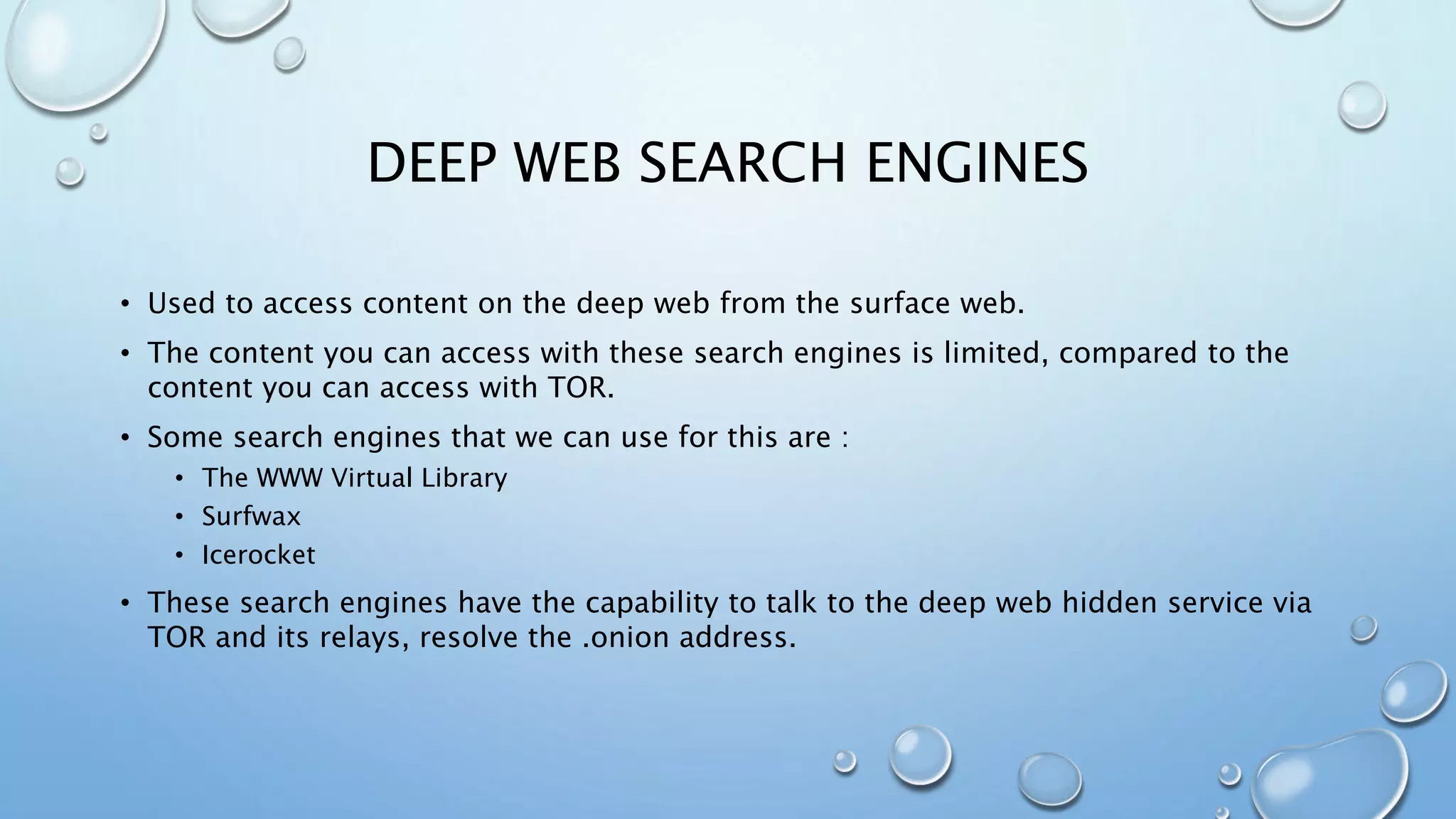 DEEP WEB SEARCH ENGINES
• Used to access content on the deep web from the surface web.
• The content you can access with these search engines is limited, compared to the
content you can access with TOR.
• Some search engines that we can use for this are :
• The WWW Virtual Library
• Surfwax
• Icerocket
• These search engines have the capability to talk to the deep web hidden service via
TOR and its relays, resolve the .onion address.
 