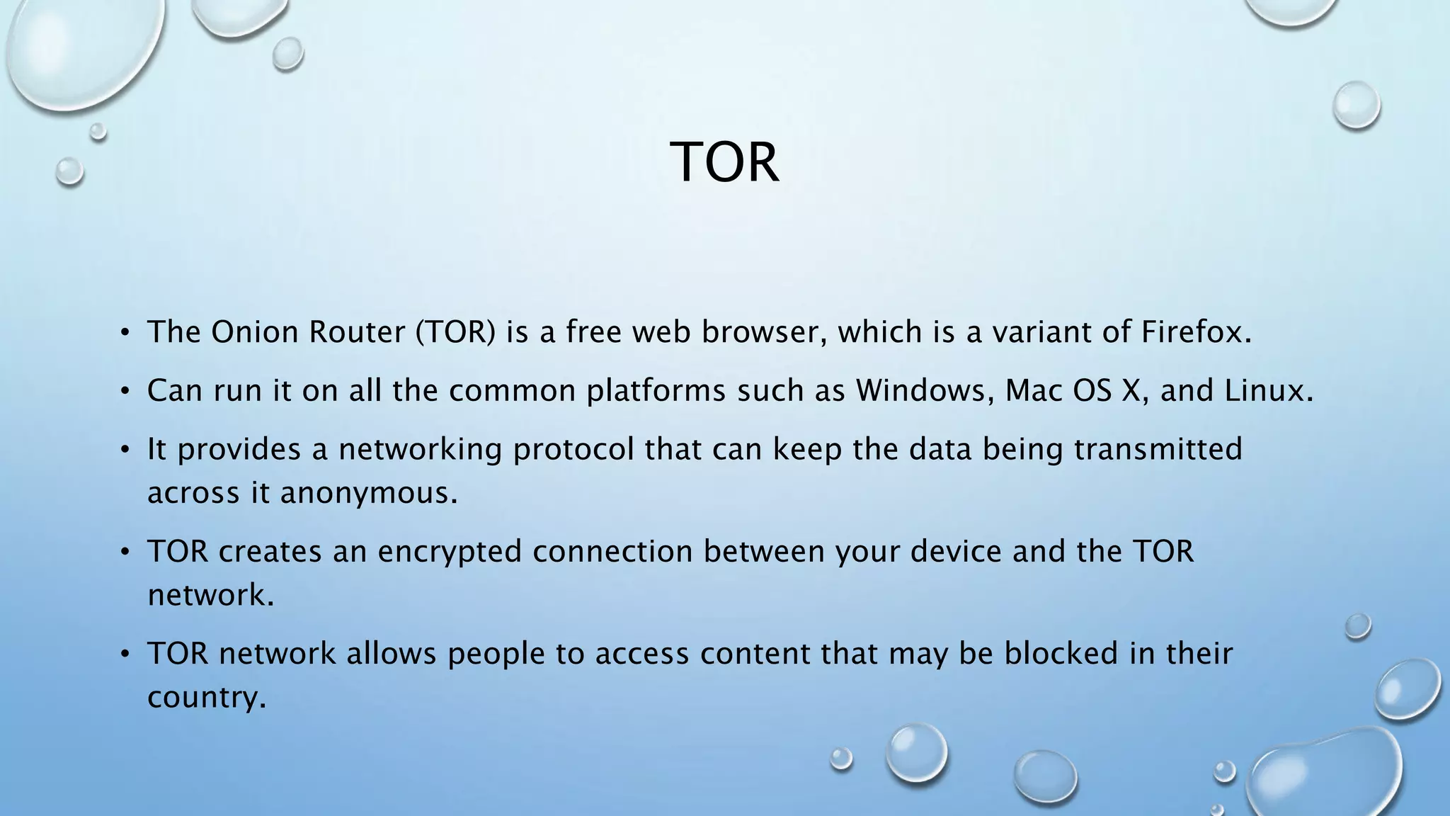 TOR
• The Onion Router (TOR) is a free web browser, which is a variant of Firefox.
• Can run it on all the common platforms such as Windows, Mac OS X, and Linux.
• It provides a networking protocol that can keep the data being transmitted
across it anonymous.
• TOR creates an encrypted connection between your device and the TOR
network.
• TOR network allows people to access content that may be blocked in their
country.
 