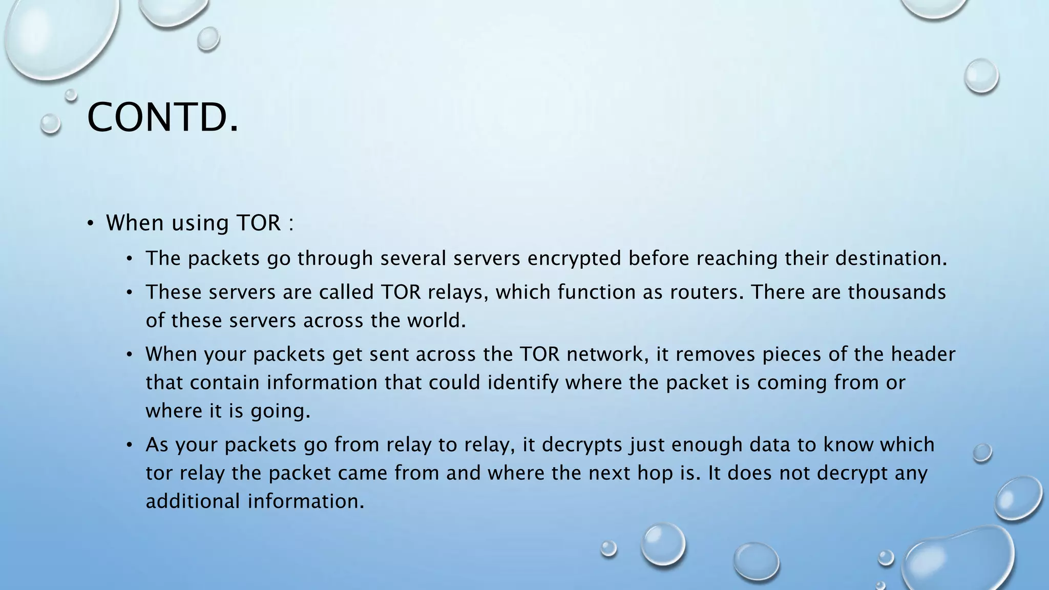 CONTD.
• When using TOR :
• The packets go through several servers encrypted before reaching their destination.
• These servers are called TOR relays, which function as routers. There are thousands
of these servers across the world.
• When your packets get sent across the TOR network, it removes pieces of the header
that contain information that could identify where the packet is coming from or
where it is going.
• As your packets go from relay to relay, it decrypts just enough data to know which
tor relay the packet came from and where the next hop is. It does not decrypt any
additional information.
 